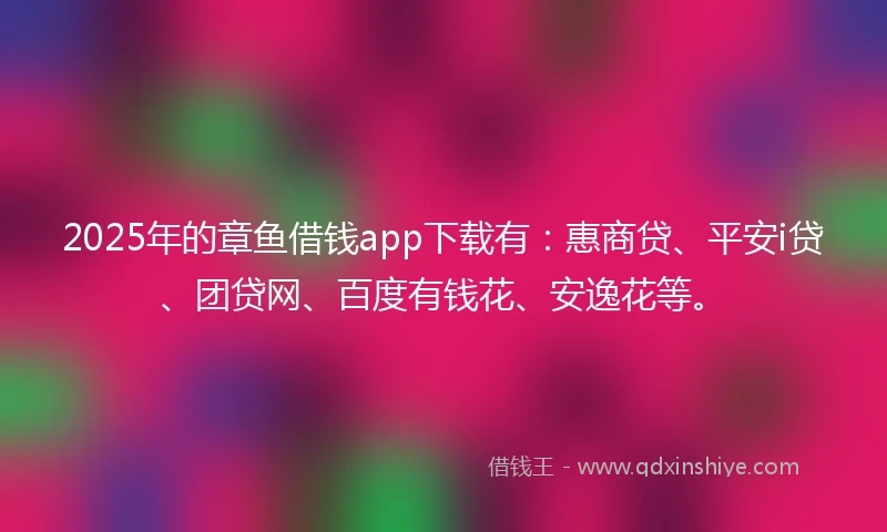 2025年的章鱼借钱app下载有：惠商贷、平安i贷、团贷网、百度有钱花、安逸花等。