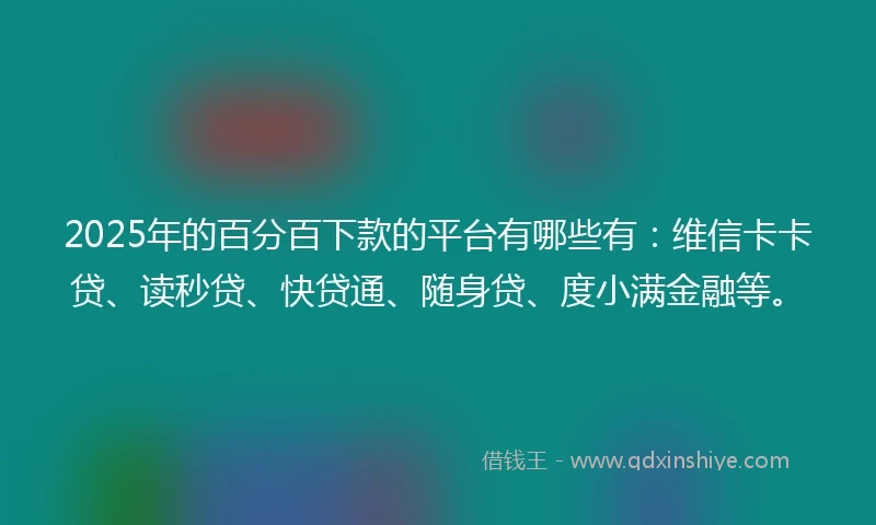 2025年的百分百下款的平台有哪些有：维信卡卡贷、读秒贷、快贷通、随身贷、度小满金融等。
