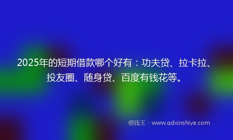 2025年的短期借款哪个好有：功夫贷、拉卡拉、投友圈、随身贷、百度有钱花等。