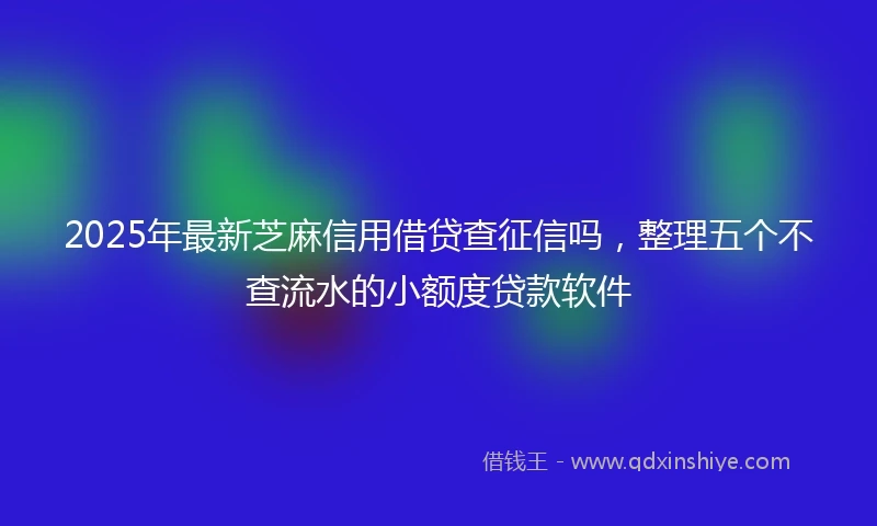 2025年最新芝麻信用借贷查征信吗，整理五个不查流水的小额度贷款软件