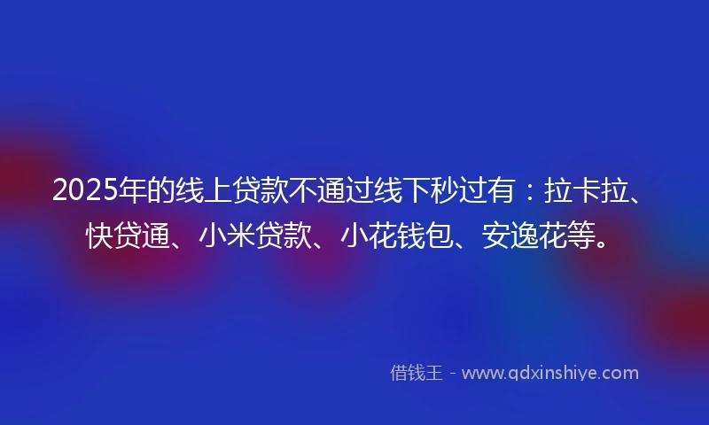 2025年的线上贷款不通过线下秒过有：拉卡拉、快贷通、小米贷款、小花钱包、安逸花等。