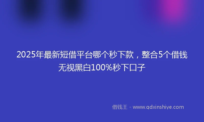 2025年最新短借平台哪个秒下款，整合5个借钱无视黑白100%秒下口子
