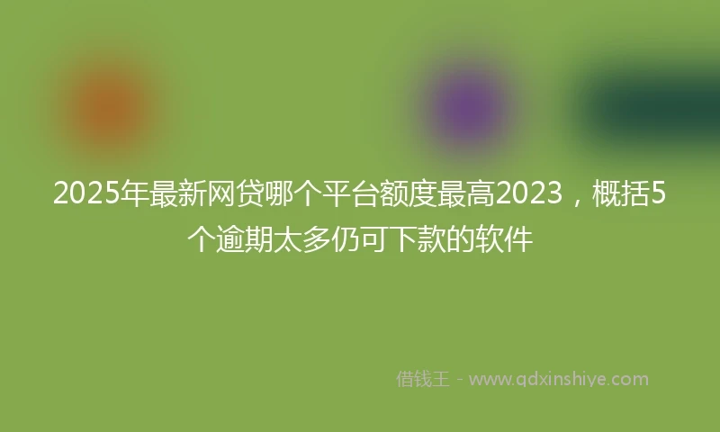 2025年最新网贷哪个平台额度最高2023，概括5个逾期太多仍可下款的软件