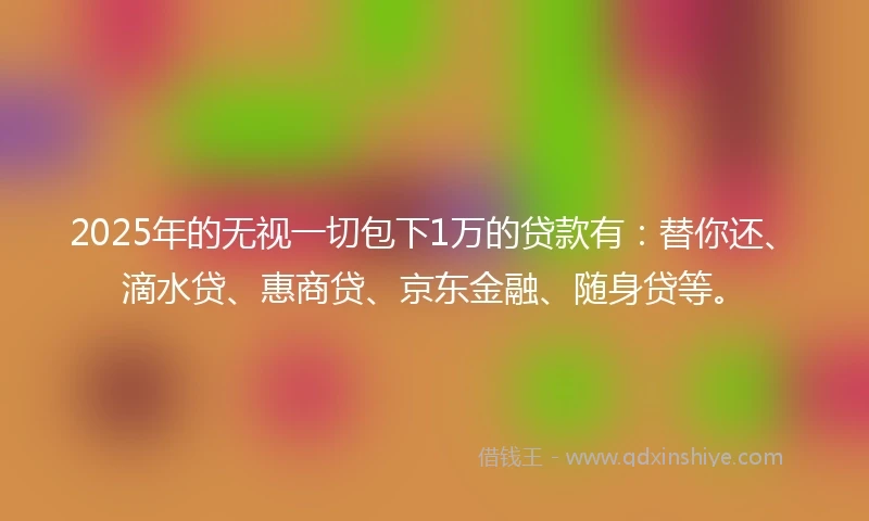 2025年的无视一切包下1万的贷款有：替你还、滴水贷、惠商贷、京东金融、随身贷等。