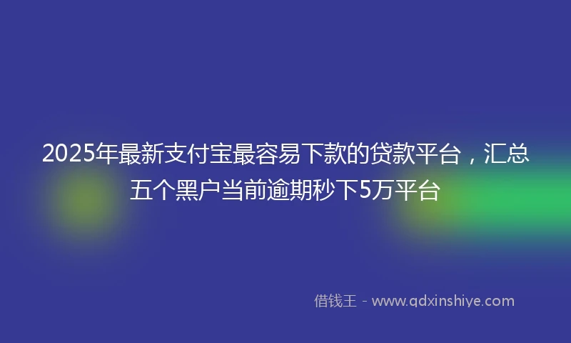 2025年最新支付宝最容易下款的贷款平台，汇总五个黑户当前逾期秒下5万平台