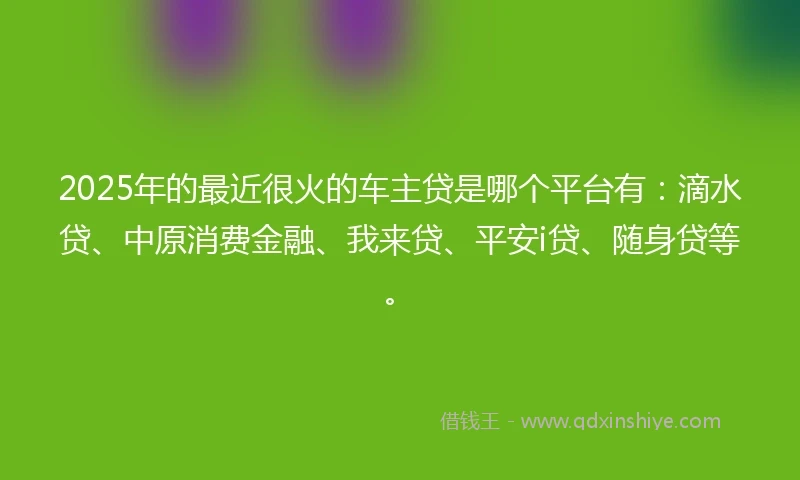 2025年的最近很火的车主贷是哪个平台有：滴水贷、中原消费金融、我来贷、平安i贷、随身贷等。
