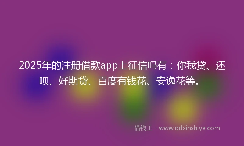 2025年的注册借款app上征信吗有：你我贷、还呗、好期贷、百度有钱花、安逸花等。
