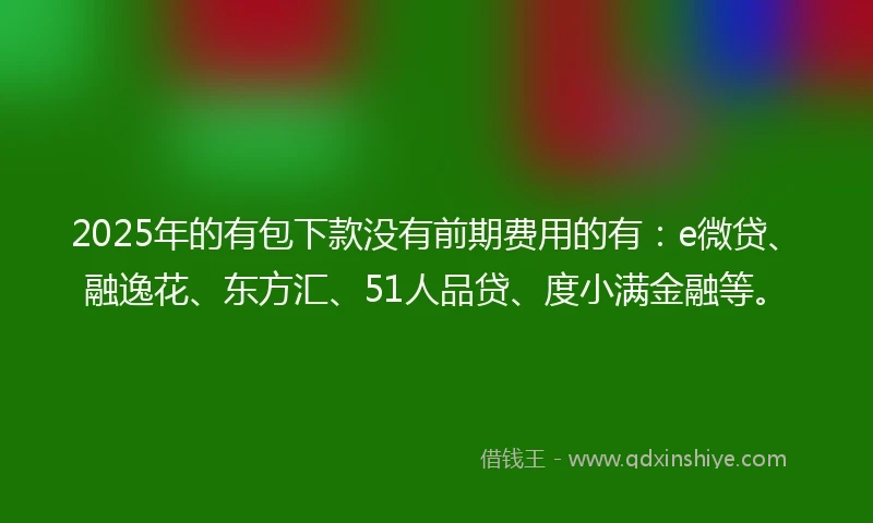 2025年的有包下款没有前期费用的有：e微贷、融逸花、东方汇、51人品贷、度小满金融等。