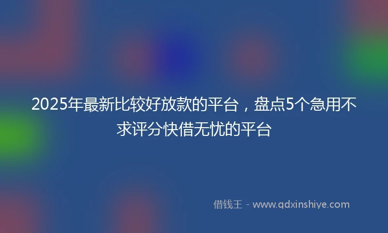 2025年最新比较好放款的平台，盘点5个急用不求评分快借无忧的平台