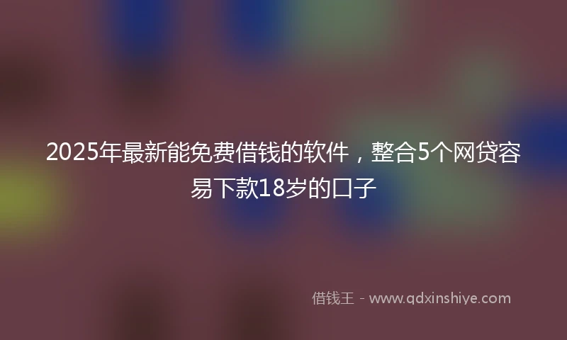 2025年最新能免费借钱的软件，整合5个网贷容易下款18岁的口子