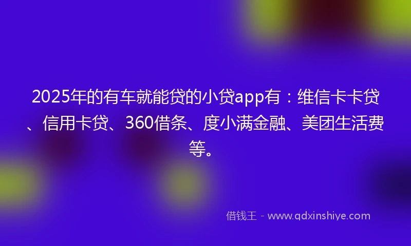 2025年的有车就能贷的小贷app有：维信卡卡贷、信用卡贷、360借条、度小满金融、美团生活费等。