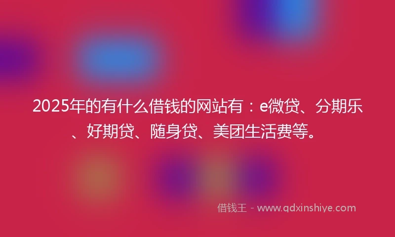 2025年的有什么借钱的网站有：e微贷、分期乐、好期贷、随身贷、美团生活费等。