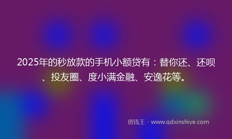 2025年的秒放款的手机小额贷有：替你还、还呗、投友圈、度小满金融、安逸花等。
