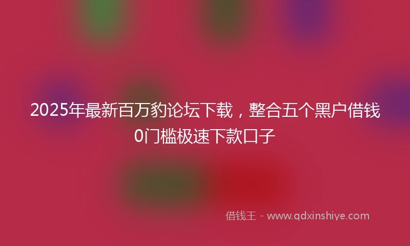 2025年最新百万豹论坛下载，整合五个黑户借钱0门槛极速下款口子