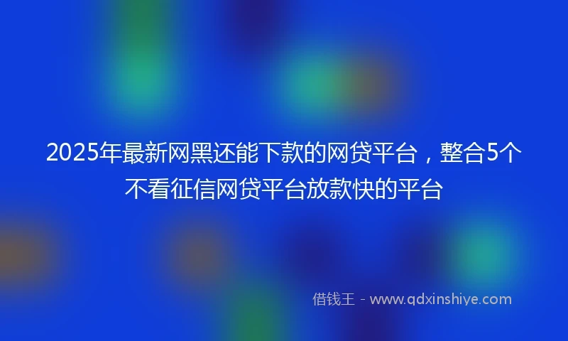 2025年最新网黑还能下款的网贷平台，整合5个不看征信网贷平台放款快的平台