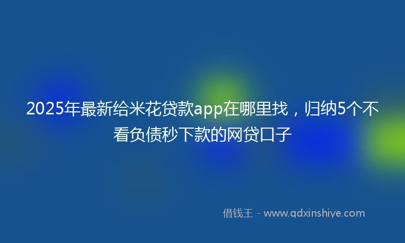 2025年最新给米花贷款app在哪里找，归纳5个不看负债秒下款的网贷口子