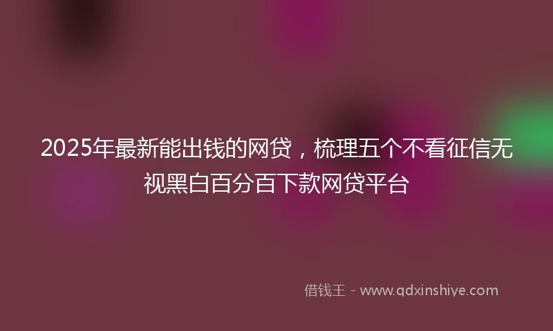 2025年最新能出钱的网贷，梳理五个不看征信无视黑白百分百下款网贷平台