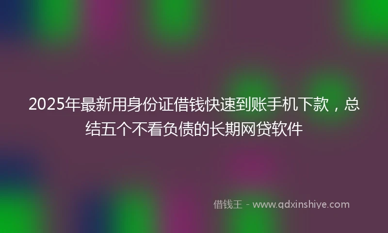 2025年最新用身份证借钱快速到账手机下款，总结五个不看负债的长期网贷软件