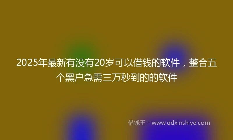 2025年最新有没有20岁可以借钱的软件，整合五个黑户急需三万秒到的的软件