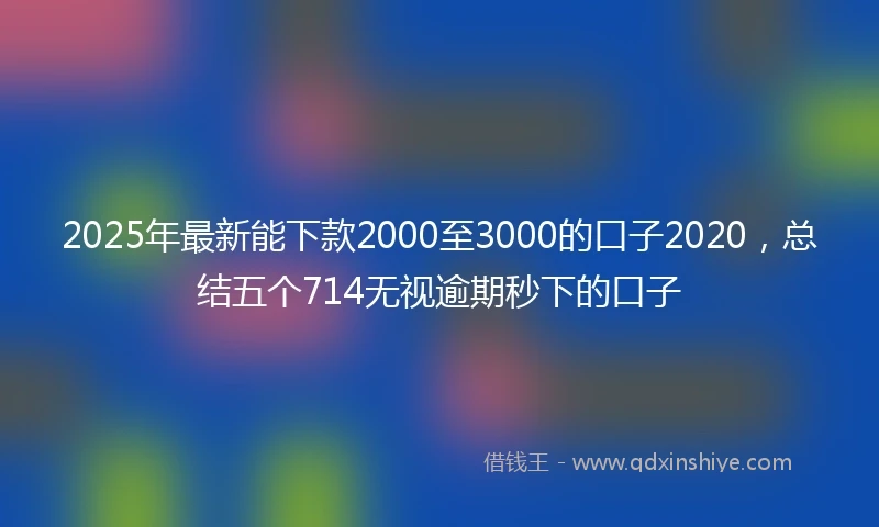 2025年最新能下款2000至3000的口子2020，总结五个714无视逾期秒下的口子