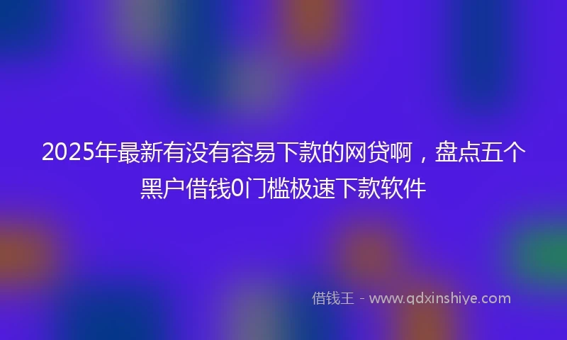 2025年最新有没有容易下款的网贷啊,盘点五个黑户借钱0门槛极速下款软件