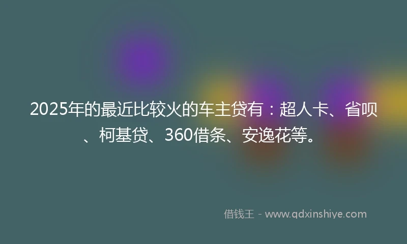 2025年的最近比较火的车主贷有：超人卡、省呗、柯基贷、360借条、安逸花等。