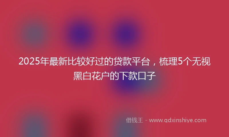 2025年最新比较好过的贷款平台，梳理5个无视黑白花户的下款口子