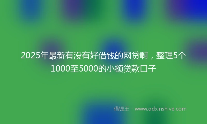 2025年最新有没有好借钱的网贷啊，整理5个1000至5000的小额贷款口子