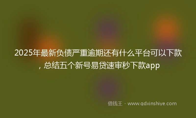2025年最新负债严重逾期还有什么平台可以下款,总结五个新号易贷速审秒下款app