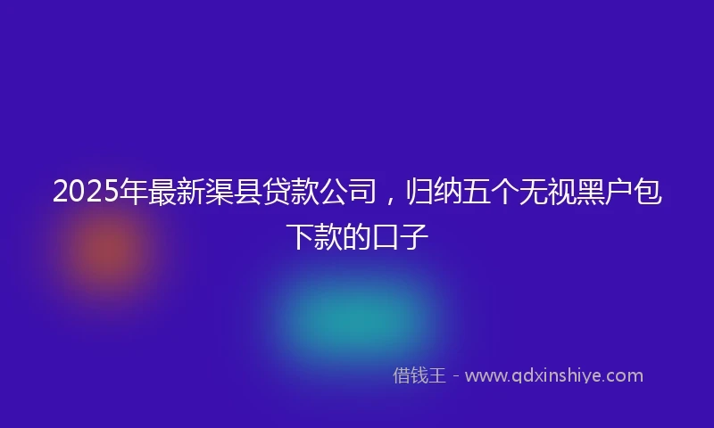 2025年最新渠县贷款公司，归纳五个无视黑户包下款的口子
