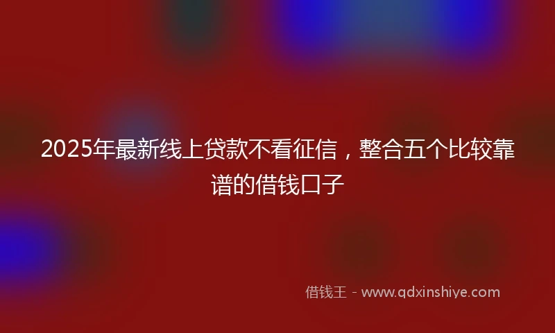 2025年最新线上贷款不看征信，整合五个比较靠谱的借钱口子