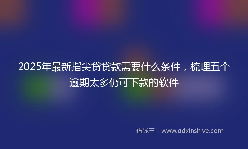 2025年最新指尖贷贷款需要什么条件，梳理五个逾期太多仍可下款的软件