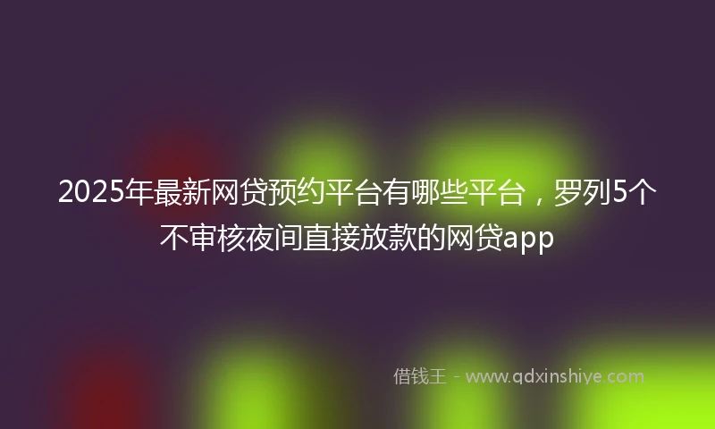 2025年最新网贷预约平台有哪些平台，罗列5个不审核夜间直接放款的网贷app
