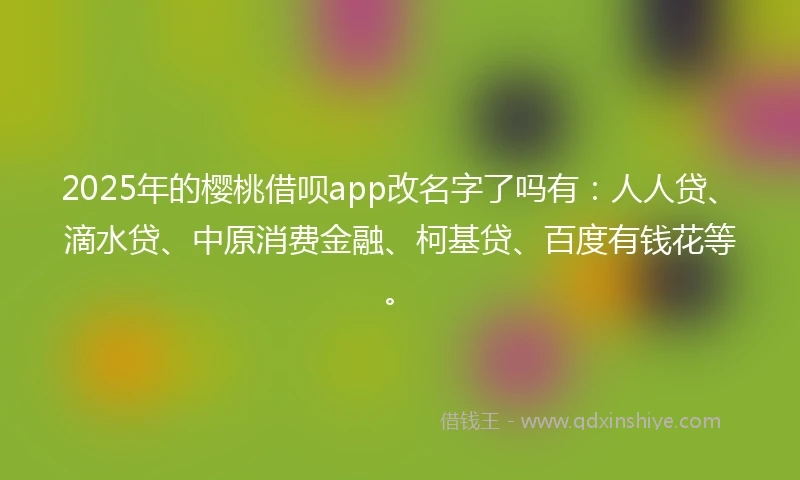 2025年的樱桃借呗app改名字了吗有：人人贷、滴水贷、中原消费金融、柯基贷、百度有钱花等。