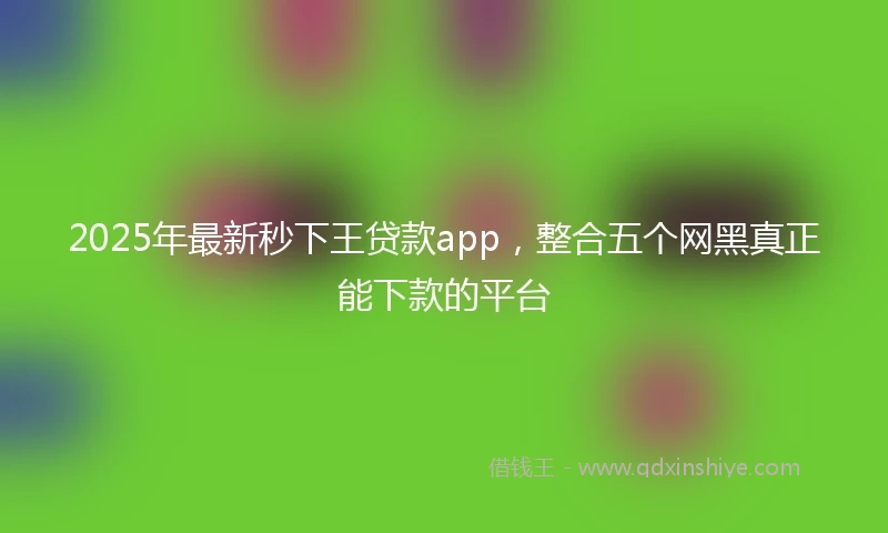 2025年最新秒下王贷款app，整合五个网黑真正能下款的平台