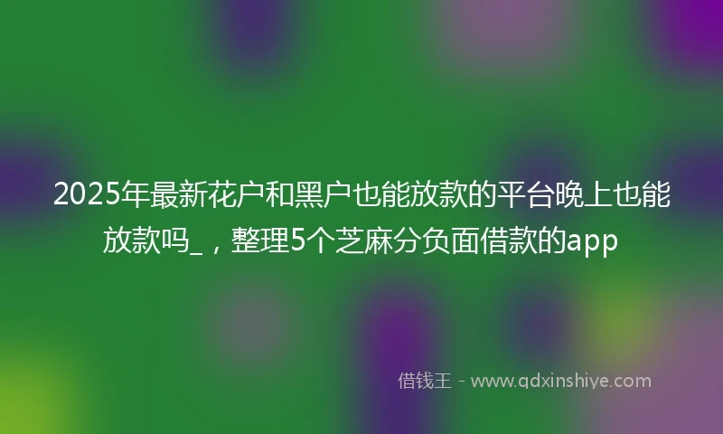 2025年最新花户和黑户也能放款的平台晚上也能放款吗_，整理5个芝麻分负面借款的app