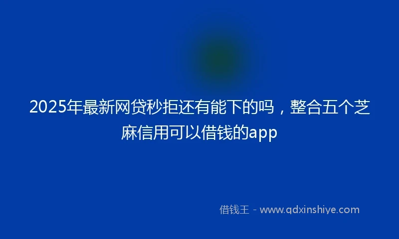 2025年最新网贷秒拒还有能下的吗，整合五个芝麻信用可以借钱的app