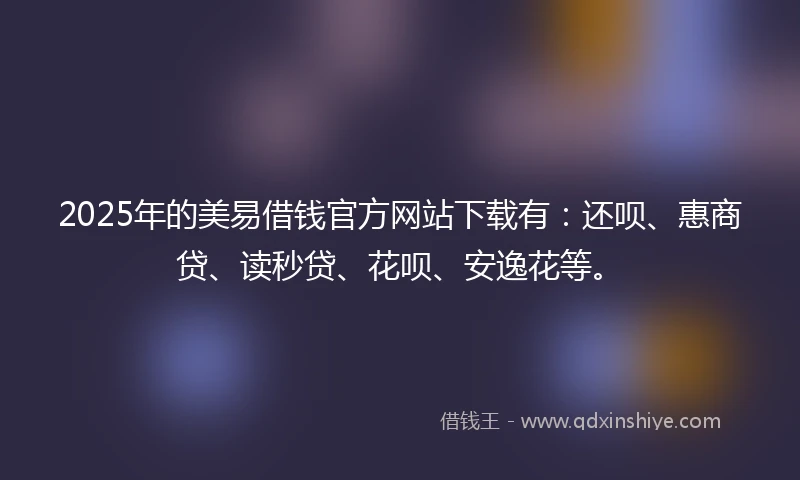 2025年的美易借钱官方网站下载有：还呗、惠商贷、读秒贷、花呗、安逸花等。