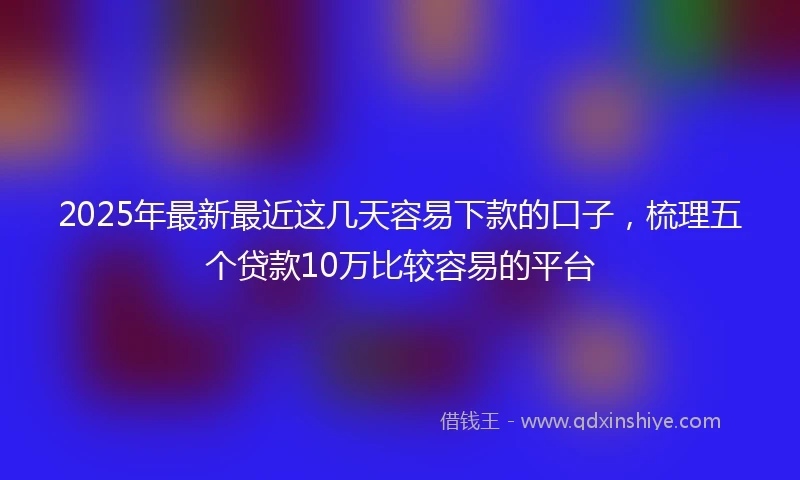 2025年最新最近这几天容易下款的口子，梳理五个贷款10万比较容易的平台