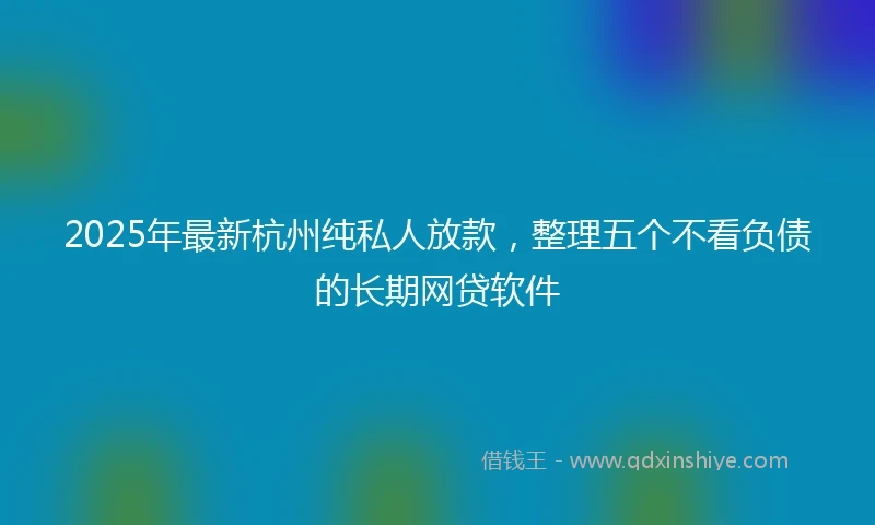 2025年最新杭州纯私人放款，整理五个不看负债的长期网贷软件