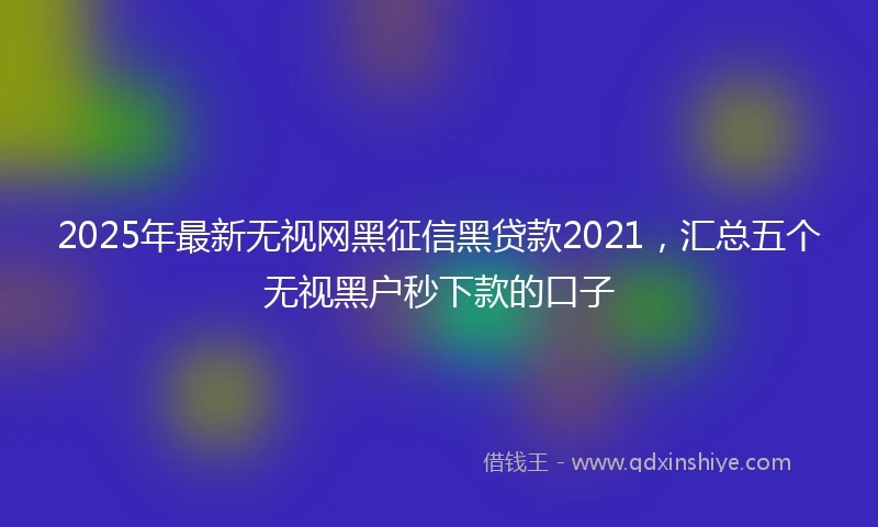 2025年最新无视网黑征信黑贷款2021，汇总五个无视黑户秒下款的口子