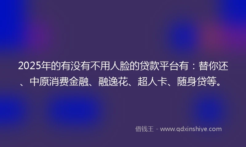 2025年的有没有不用人脸的贷款平台有：替你还、中原消费金融、融逸花、超人卡、随身贷等。