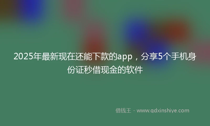 2025年最新现在还能下款的app，分享5个手机身份证秒借现金的软件