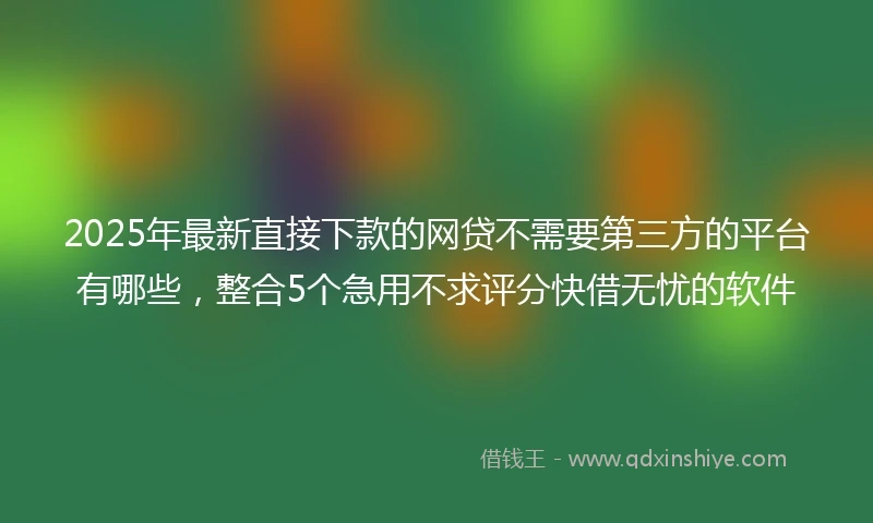 2025年最新直接下款的网贷不需要第三方的平台有哪些，整合5个急用不求评分快借无忧的软件