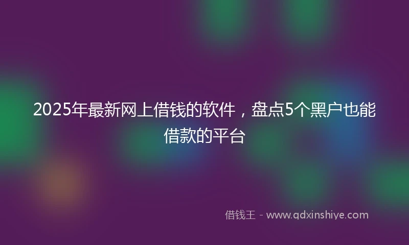 2025年最新网上借钱的软件，盘点5个黑户也能借款的平台