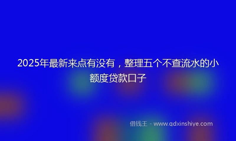 2025年最新来点有没有，整理五个不查流水的小额度贷款口子