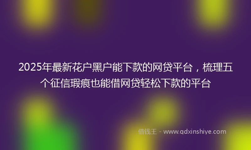 2025年最新花户黑户能下款的网贷平台，梳理五个征信瑕疵也能借网贷轻松下款的平台