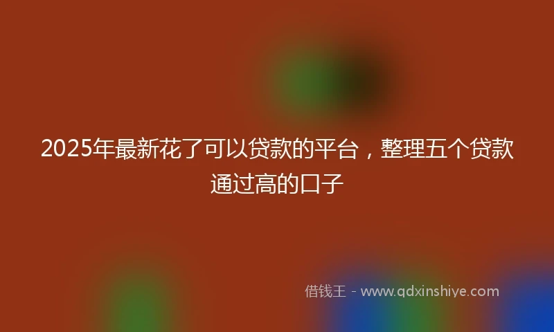 2025年最新花了可以贷款的平台，整理五个贷款通过高的口子
