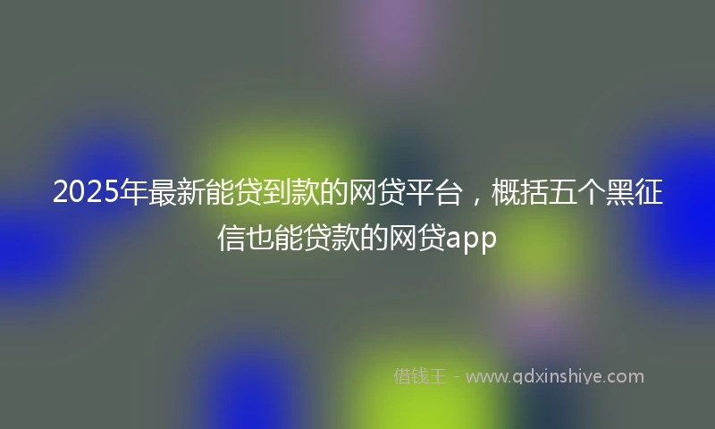 2025年最新能贷到款的网贷平台，概括五个黑征信也能贷款的网贷app