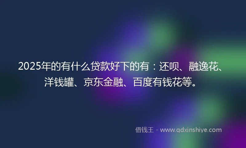 2025年的有什么贷款好下的有：还呗、融逸花、洋钱罐、京东金融、百度有钱花等。